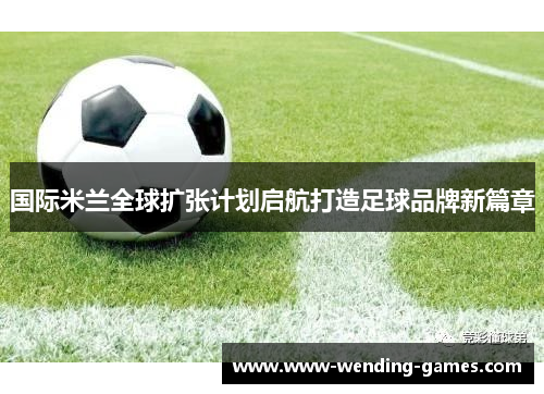 国际米兰全球扩张计划启航打造足球品牌新篇章