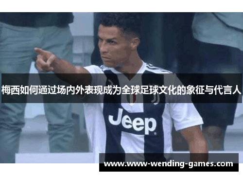 梅西如何通过场内外表现成为全球足球文化的象征与代言人
