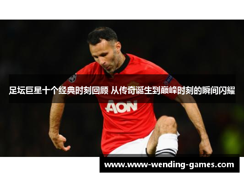 足坛巨星十个经典时刻回顾 从传奇诞生到巅峰时刻的瞬间闪耀