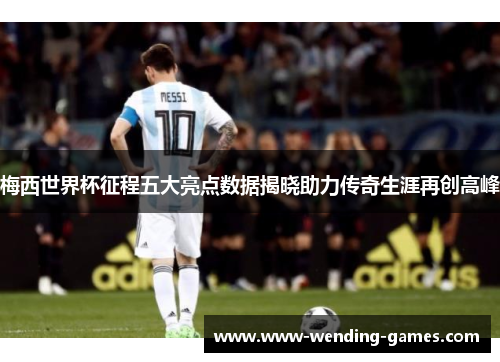 梅西世界杯征程五大亮点数据揭晓助力传奇生涯再创高峰