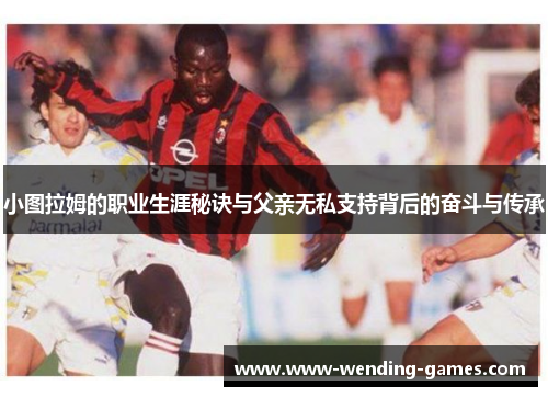 小图拉姆的职业生涯秘诀与父亲无私支持背后的奋斗与传承