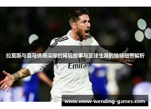 拉莫斯与皇马情感深厚的背后故事与足球生涯的独特纽带解析