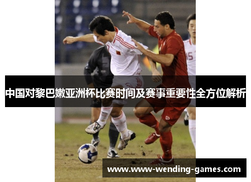 中国对黎巴嫩亚洲杯比赛时间及赛事重要性全方位解析