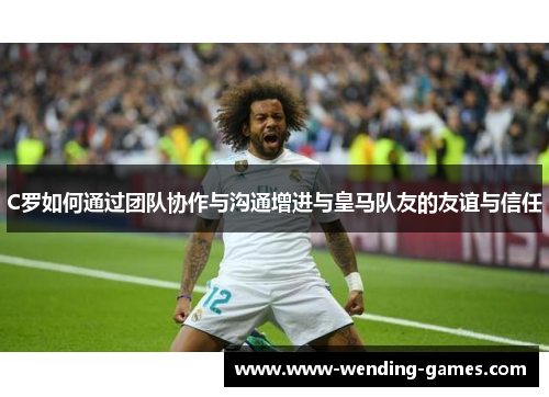 C罗如何通过团队协作与沟通增进与皇马队友的友谊与信任 C罗如何通过团队协作与沟通增进与皇马队友的友谊与信任