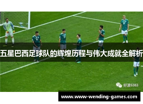 五星巴西足球队的辉煌历程与伟大成就全解析