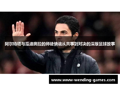 阿尔特塔与瓜迪奥拉的师徒情谊从共事到对决的深厚足球故事