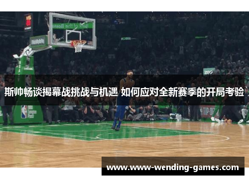 斯帅畅谈揭幕战挑战与机遇 如何应对全新赛季的开局考验 斯帅畅谈揭幕战挑战与机遇 如何应对全新赛季的开局考验