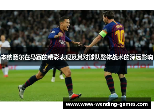 本纳赛尔在马赛的精彩表现及其对球队整体战术的深远影响 本纳赛尔在马赛的精彩表现及其对球队整体战术的深远影响