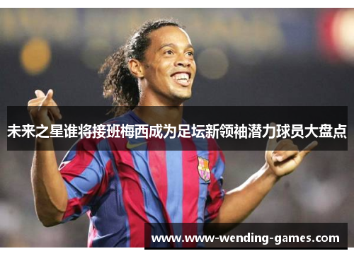 未来之星谁将接班梅西成为足坛新领袖潜力球员大盘点 未来之星谁将接班梅西成为足坛新领袖潜力球员大盘点
