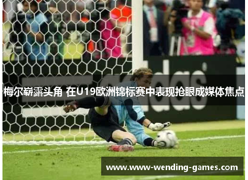 梅尔崭露头角 在U19欧洲锦标赛中表现抢眼成媒体焦点