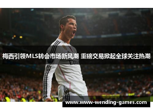 梅西引领MLS转会市场新风潮 重磅交易掀起全球关注热潮 梅西引领MLS转会市场新风潮 重磅交易掀起全球关注热潮