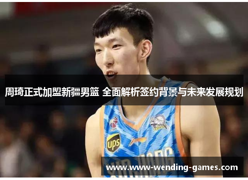周琦正式加盟新疆男篮 全面解析签约背景与未来发展规划 周琦正式加盟新疆男篮 全面解析签约背景与未来发展规划