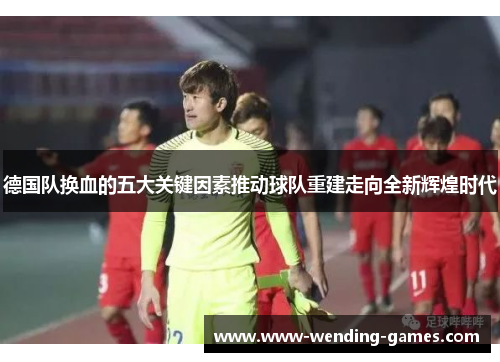 德国队换血的五大关键因素推动球队重建走向全新辉煌时代