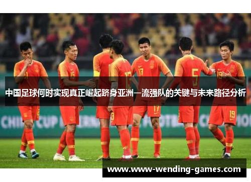 中国足球何时实现真正崛起跻身亚洲一流强队的关键与未来路径分析 中国足球何时实现真正崛起跻身亚洲一流强队的关键与未来路径分析