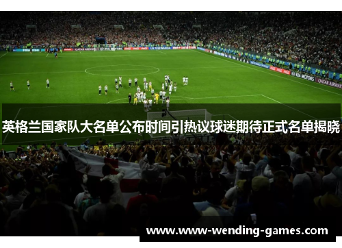英格兰国家队大名单公布时间引热议球迷期待正式名单揭晓 英格兰国家队大名单公布时间引热议球迷期待正式名单揭晓