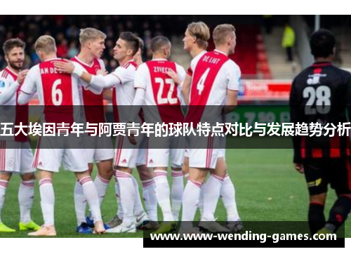 五大埃因青年与阿贾青年的球队特点对比与发展趋势分析 五大埃因青年与阿贾青年的球队特点对比与发展趋势分析