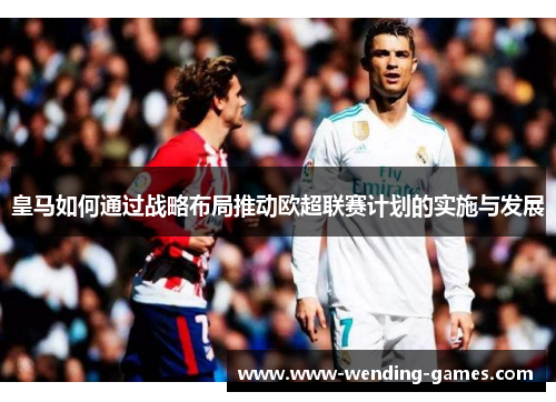 皇马如何通过战略布局推动欧超联赛计划的实施与发展 皇马如何通过战略布局推动欧超联赛计划的实施与发展