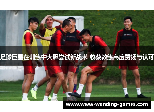 足球巨星在训练中大胆尝试新战术 收获教练高度赞扬与认可 足球巨星在训练中大胆尝试新战术 收获教练高度赞扬与认可
