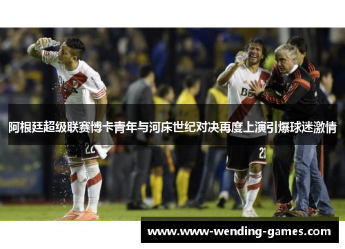 阿根廷超级联赛博卡青年与河床世纪对决再度上演引爆球迷激情 阿根廷超级联赛博卡青年与河床世纪对决再度上演引爆球迷激情