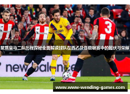 聚焦皇马二队历程探秘全面解读球队在西乙及各级联赛中的起伏与荣耀