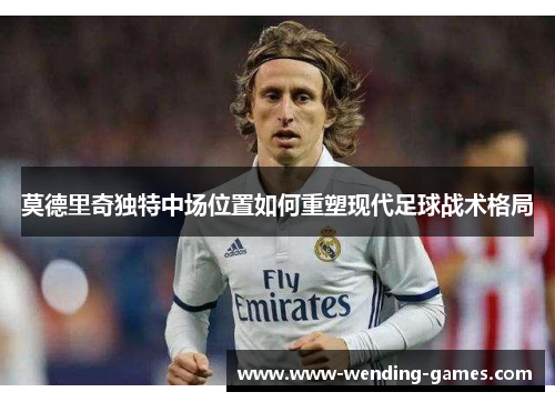 莫德里奇独特中场位置如何重塑现代足球战术格局