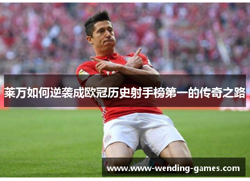 莱万如何逆袭成欧冠历史射手榜第一的传奇之路