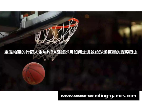 重温帕克的传奇人生与NBA巅峰岁月如何走进这位球场巨星的辉煌历史