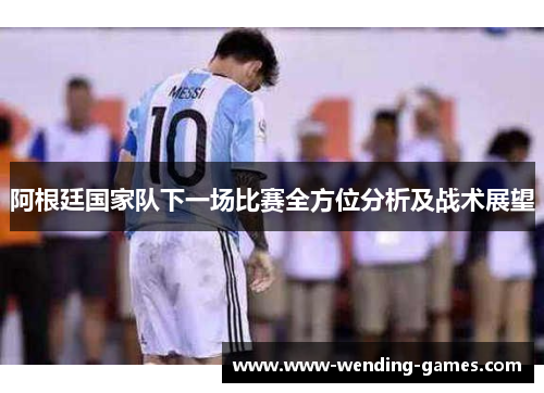 阿根廷国家队下一场比赛全方位分析及战术展望