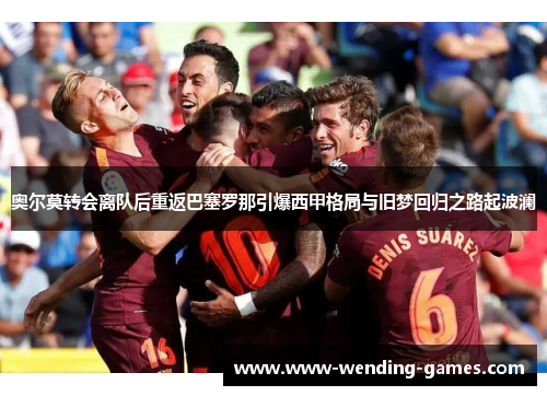 奥尔莫转会离队后重返巴塞罗那引爆西甲格局与旧梦回归之路起波澜 奥尔莫转会离队后重返巴塞罗那引爆西甲格局与旧梦回归之路起波澜